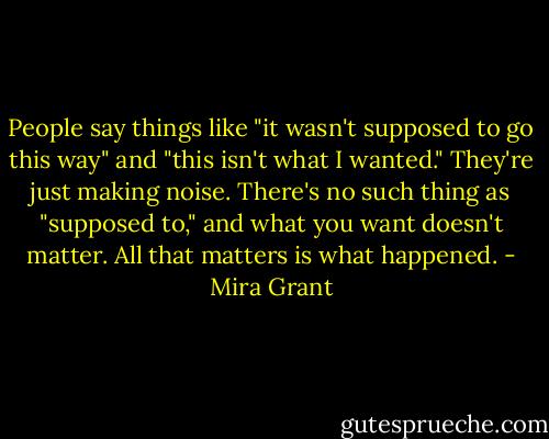 People say things like "it wasn't supposed to go this way" and "this isn't what I wanted." They're just making noise. There's no such thing as "supposed to," and what you want doesn't matter. All that matters is what happened. - Mira Grant