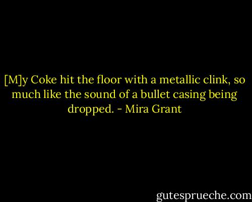 [M]y Coke hit the floor with a metallic clink, so much like the sound of a bullet casing being dropped. - Mira Grant