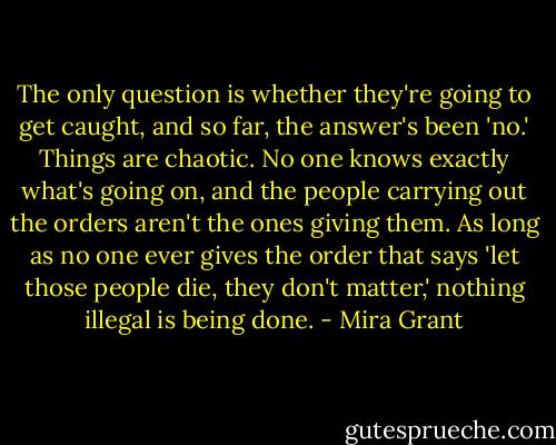 The only question is whether they're going to get caught, and so far, the answer's been 'no.' Things are chaotic. No one knows exactly what's going on, and the people carrying out the orders aren't the ones giving them. As long as no one ever gives the order that says 'let those people die, they don't matter,' nothing illegal is being done. - Mira Grant