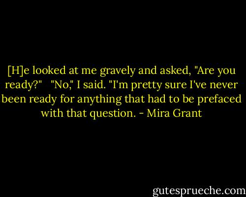 [H]e looked at me gravely and asked, "Are you ready?" <br /><br />"No," I said. "I'm pretty sure I've never been ready for anything that had to be prefaced with that question. - Mira Grant