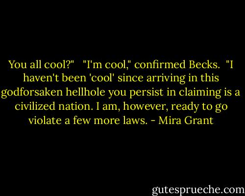 You all cool?" <br /><br />"I'm cool," confirmed Becks.<br /><br />"I haven't been 'cool' since arriving in this godforsaken hellhole you persist in claiming is a civilized nation. I am, however, ready to go violate a few more laws. - Mira Grant