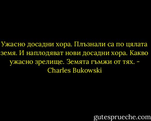 Ужасно досадни хора. Плъзнали са по цялата земя. И наплодяват нови досадни хора. Какво ужасно зрелище. Земята гъмжи от тях. - Charles Bukowski