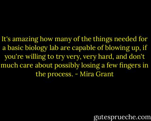 It's amazing how many of the things needed for a basic biology lab are capable of blowing up, if you're willing to try very, very hard, and don't much care about possibly losing a few fingers in the process. - Mira Grant
