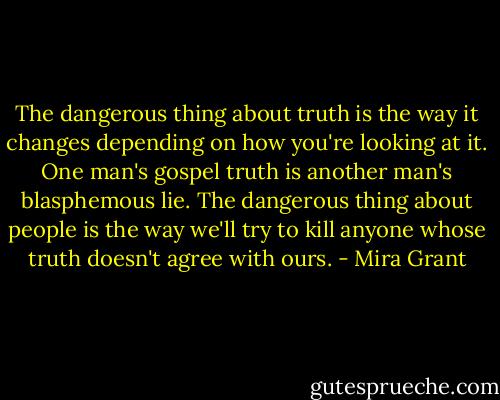 The dangerous thing about truth is the way it changes depending on how you're looking at it. One man's gospel truth is another man's blasphemous lie. The dangerous thing about people is the way we'll try to kill anyone whose truth doesn't agree with ours. - Mira Grant