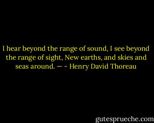 I hear beyond the range of sound, I see beyond the range of sight, New earths, and skies and seas around. — - Henry David Thoreau