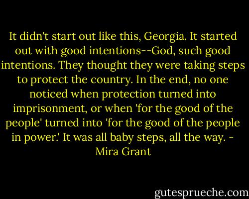 It didn't start out like this, Georgia. It started out with good intentions--God, such good intentions. They thought they were taking steps to protect the country. In the end, no one noticed when protection turned into imprisonment, or when 'for the good of the people' turned into 'for the good of the people in power.' It was all baby steps, all the way. - Mira Grant