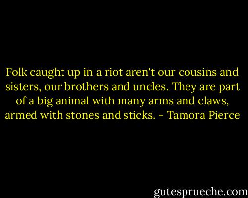 Folk caught up in a riot aren't our cousins and sisters, our brothers and uncles. They are part of a big animal with many arms and claws, armed with stones and sticks. - Tamora Pierce