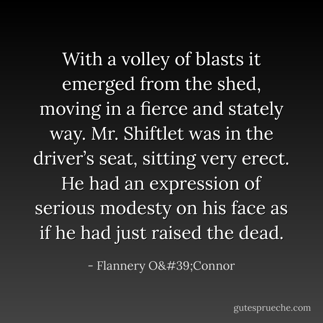 With a volley of blasts it emerged from the shed, moving in a fierce and stately way. Mr. Shiftlet was in the driver’s seat, sitting very erect. He had an expression of serious modesty on his face as if he had just raised the dead. - Flannery O'Connor