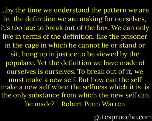 ...by the time we understand the pattern we are in, the definition we are making for ourselves, it's too late to break out of the box. We can only live in terms of the definition, like the prisoner in the cage in which he cannot lie or stand or sit, hung up in justice to be viewed by the populace. Yet the definition we have made of ourselves is ourselves. To break out of it, we must make a new self. But how can the self make a new self when the selfness which it is, is the only substance from which the new self can be made? - Robert Penn Warren