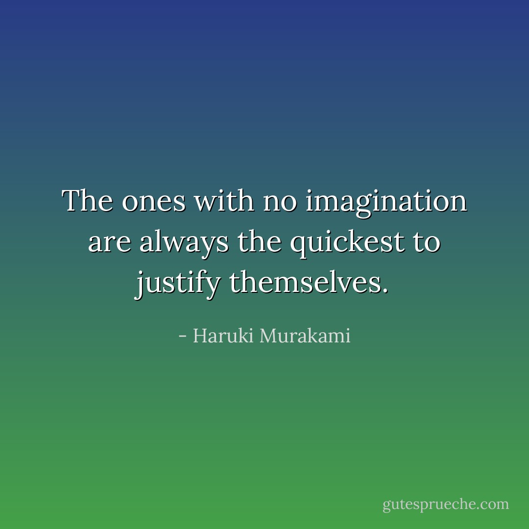 The ones with no imagination are always the quickest to justify themselves. - Haruki Murakami