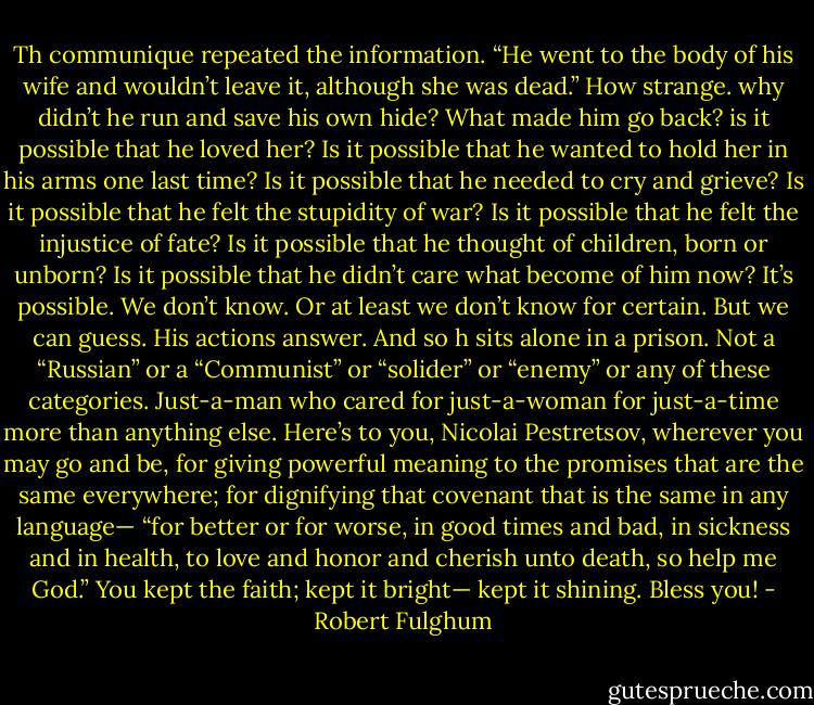 Th communique repeated the information. “He went to the body of his wife and wouldn’t leave it, although she was dead.”<br />How strange. why didn’t he run and save his own hide? What made him go back? is it possible that he loved her? Is it possible that he wanted to hold her in his arms one last time? Is it possible that he needed to cry and grieve? Is it possible that he felt the stupidity of war? Is it possible that he felt the injustice of fate? Is it possible that he thought of children, born or unborn? Is it possible that he didn’t care what become of him now?<br />It’s possible. We don’t know. Or at least we don’t know for certain. But we can guess. His actions answer.<br />And so h sits alone in a prison. Not a “Russian” or a “Communist” or “solider” or “enemy” or any of these categories. Just-a-man who cared for just-a-woman for just-a-time more than anything else.<br />Here’s to you, Nicolai Pestretsov, wherever you may go and be, for giving powerful meaning to the promises that are the same everywhere; for dignifying that covenant that is the same in any language— “for better or for worse, in good times and bad, in sickness and in health, to love and honor and cherish unto death, so help me God.” You kept the faith; kept it bright— kept it shining. Bless you! - Robert Fulghum