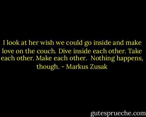 I look at her wish we could go inside and make love on the couch.<br />Dive inside each other.<br />Take each other.<br />Make each other. <br />Nothing happens, though. - Markus Zusak
