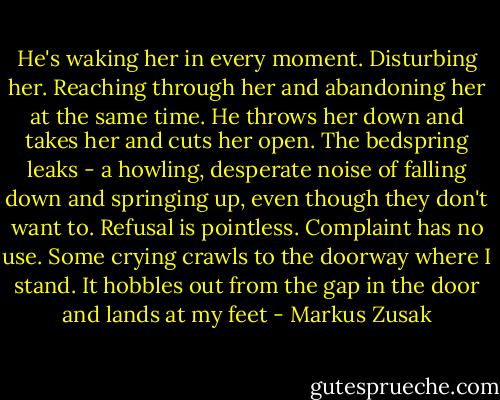 He's waking her in every moment.<br />Disturbing her.<br />Reaching through her and abandoning her at the same time.<br />He throws her down and takes her and cuts her open. The bedspring leaks - a howling, desperate noise of falling down and springing up, even though they don't want to. Refusal is pointless. Complaint has no use. Some crying crawls to the doorway where I stand. It hobbles out from the gap in the door and lands at my feet - Markus Zusak