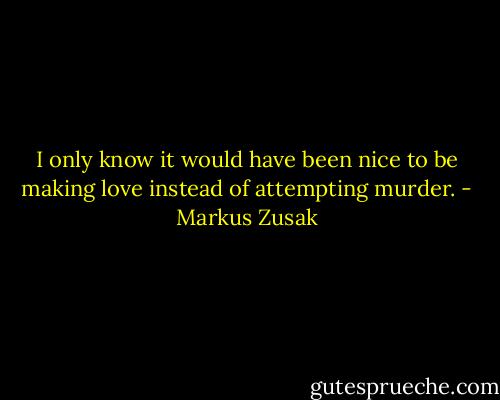 I only know it would have been nice to be making love instead of attempting murder. - Markus Zusak