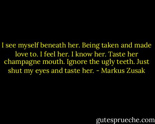 I see myself beneath her.<br />Being taken and made love to.<br />I feel her.<br />I know her.<br />Taste her champagne mouth.<br />Ignore the ugly teeth.<br />Just shut my eyes and taste her. - Markus Zusak