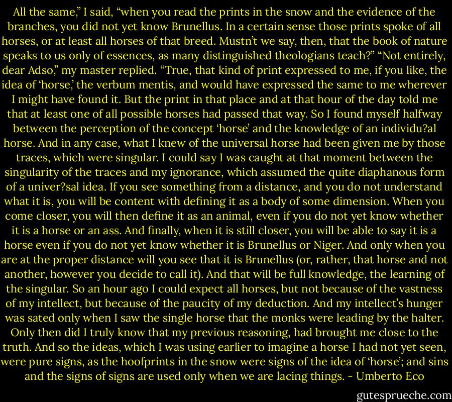 All the same,” I said, “when you read the prints in the snow and the evidence of the branches, you did not yet know Brunellus. In a certain sense those prints spoke of all horses, or at least all horses of that breed. Mustn’t we say, then, that the book of nature speaks to us only of essences, as many distinguished theologians teach?”<br />“Not entirely, dear Adso,” my master replied. “True, that kind of print expressed to me, if you like, the idea of ‘horse,’ the verbum mentis, and would have expressed the same to me wherever I might have found it. But the print in that place and at that hour of the day told me that at least one of all possible horses had passed that way. So I found myself halfway between the perception of the concept ‘horse’ and the knowledge of an individu?al horse. And in any case, what I knew of the universal horse had been given me by those traces, which were singular. I could say I was caught at that moment between the singularity of the traces and my ignorance, which assumed the quite diaphanous form of a univer?sal idea. If you see something from a distance, and you do not understand what it is, you will be content with defining it as a body of some dimension. When you come closer, you will then define it as an animal, even if you do not yet know whether it is a horse or an ass. And finally, when it is still closer, you will be able to say it is a horse even if you do not yet know whether it is Brunellus or Niger. And only when you are at the proper distance will you see that it is Brunellus (or, rather, that horse and not another, however you decide to call it). And that will be full knowledge, the learning of the singular. So an hour ago I could expect all horses, but not because of the vastness of my intellect, but because of the paucity of my deduction. And my intellect’s hunger was sated only when I saw the single horse that the monks were leading by the halter. Only then did I truly know that my previous reasoning, had brought me close to the truth. And so the ideas, which I was using earlier to imagine a horse I had not yet seen, were pure signs, as the hoofprints in the snow were signs of the idea of ‘horse’; and sins and the signs of signs are used only when we are lacing things. - Umberto Eco
