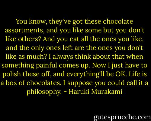 You know, they've got these chocolate assortments, and you like some but you don't like others? And you eat all the ones you like, and the only ones left are the ones you don't like as much? I always think about that when something painful comes up. Now I just have to<br />polish these off, and everything'll be OK. Life is a box of chocolates. I suppose you could call it a philosophy. - Haruki Murakami