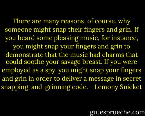 There are many reasons, of course, why someone might snap their fingers and grin. If you heard some pleasing music, for instance, you might snap your fingers and grin to demonstrate that the music had charms that could soothe your savage breast. If you were employed as a spy, you might snap your fingers and grin in order to deliver a message in secret snapping-and-grinning code. - Lemony Snicket