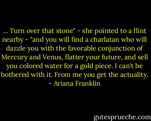 ... Turn over that stone" - she pointed to a flint nearby - "and you will find a charlatan who will dazzle you with the favorable conjunction of Mercury and Venus, flatter your future, and sell you colored water for a gold piece. I can't be bothered with it. From me you get the actuality. - Ariana Franklin
