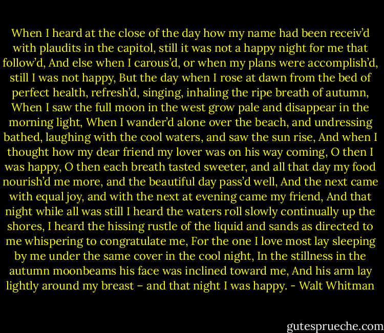When I heard at the close of the day how my name had been receiv’d with plaudits in the capitol, still it was not a happy night for me that follow’d,<br />And else when I carous’d, or when my plans were accomplish’d, still I was not happy,<br />But the day when I rose at dawn from the bed of perfect health, refresh’d, singing, inhaling the ripe breath of autumn,<br />When I saw the full moon in the west grow pale and disappear in the morning light,<br />When I wander’d alone over the beach, and undressing bathed, laughing with the cool waters, and saw the sun rise,<br />And when I thought how my dear friend my lover was on his way coming, O then I was happy,<br />O then each breath tasted sweeter, and all that day my food nourish’d me more, and the beautiful day pass’d well,<br />And the next came with equal joy, and with the next at evening came my friend,<br />And that night while all was still I heard the waters roll slowly continually up the shores,<br />I heard the hissing rustle of the liquid and sands as directed to me whispering to congratulate me,<br />For the one I love most lay sleeping by me under the same cover in the cool night,<br />In the stillness in the autumn moonbeams his face was inclined toward me,<br />And his arm lay lightly around my breast – and that night I was happy. - Walt Whitman