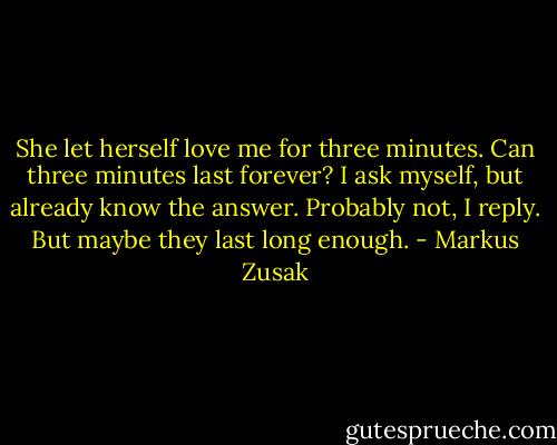 She let herself love me for three minutes.<br />Can three minutes last forever? I ask myself, but already know the answer.<br />Probably not, I reply. But maybe they last long enough. - Markus Zusak