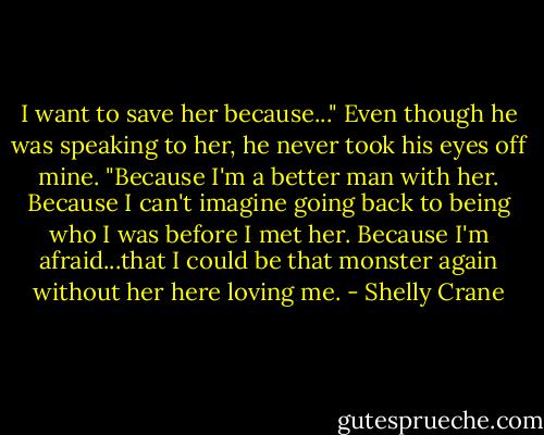 I want to save her because..." Even though he was speaking to her, he never took his eyes off mine. "Because I'm a better man with her. Because I can't imagine going back to being who I was before I met her. Because I'm afraid...that I could be that monster again without her here loving me. - Shelly Crane
