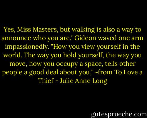 Yes, Miss Masters, but walking is also a way to announce who you are." Gideon waved one arm impassionedly. "How you view yourself in the world. The way you hold yourself, the way you move, how you occupy a space, tells other people a good deal about you," ~from To Love a Thief - Julie Anne Long