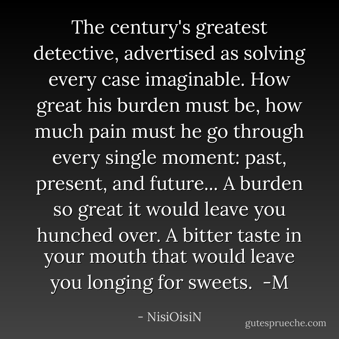 The century's greatest detective, advertised as solving every case imaginable. How great his burden must be, how much pain must he go through every single moment: past, present, and future... A burden so great it would leave you hunched over. A bitter taste in your mouth that would leave you longing for sweets.<br /><br />-M - NisiOisiN