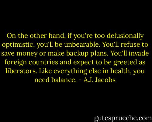 On the other hand, if you're too delusionally optimistic, you'll be unbearable. You'll refuse to save money or make backup plans. You'll invade foreign countries and expect to be greeted as liberators. Like everything else in health, you need balance. - A.J. Jacobs