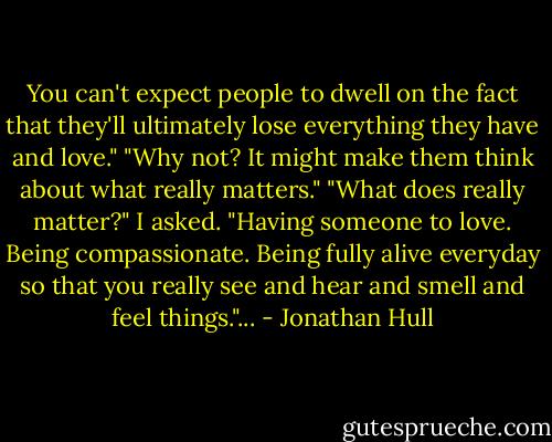 You can't expect people to dwell on the fact that they'll ultimately lose everything they have and love."<br />"Why not? It might make them think about what really matters."<br />"What does really matter?" I asked.<br />"Having someone to love. Being compassionate. Being fully alive everyday so that you really see and hear and smell and feel things."... - Jonathan Hull