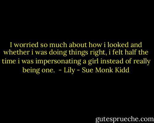 I worried so much about how i looked and whether i was doing things right, i felt half the time i was impersonating a girl instead of really being one.<br /><br />- Lily - Sue Monk Kidd