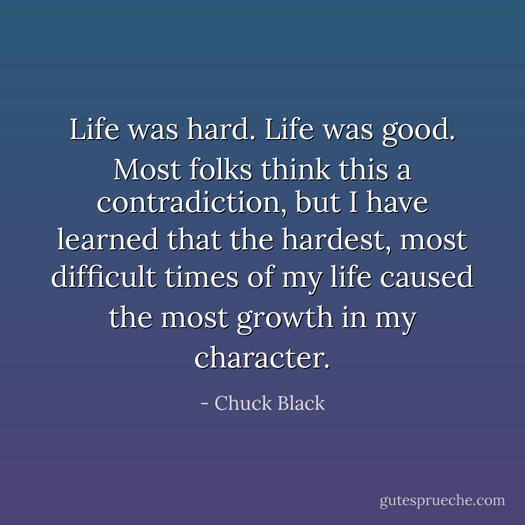 Life was hard. Life was good. Most folks think this a contradiction, but I have learned that the hardest, most difficult times of my life caused the most growth in my character. - Chuck Black