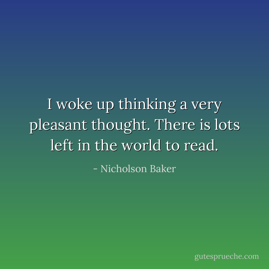 I woke up thinking a very pleasant thought. There is lots left in the world to read. - Nicholson Baker