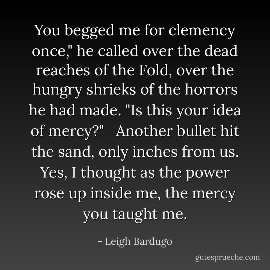 You begged me for clemency once," he called over the dead reaches of the Fold, over the hungry shrieks of the horrors he had made. "Is this your idea of mercy?" <br /><br />Another bullet hit the sand, only inches from us. Yes, I thought as the power rose up inside me, the mercy you taught me. - Leigh Bardugo