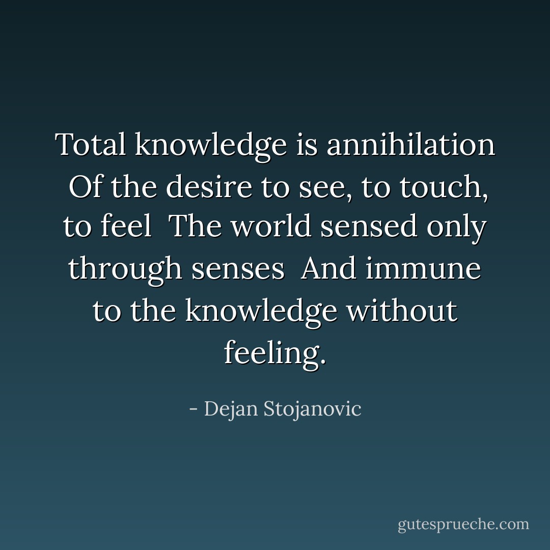 Total knowledge is annihilation <br />Of the desire to see, to touch, to feel <br />The world sensed only through senses <br />And immune to the knowledge without feeling. - Dejan Stojanovic