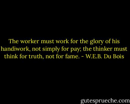 The worker must work for the glory of his handiwork, not simply for pay; the thinker must think for truth, not for fame. - W.E.B. Du Bois