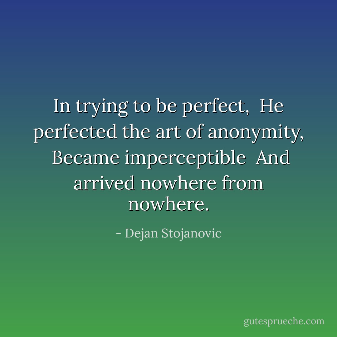 In trying to be perfect, <br />He perfected the art of anonymity, <br />Became imperceptible <br />And arrived nowhere from nowhere. - Dejan Stojanovic