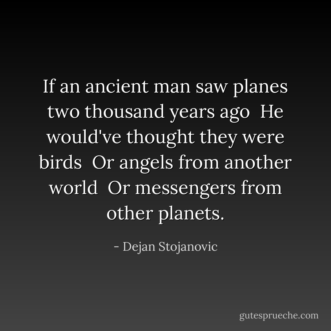 If an ancient man saw planes two thousand years ago <br />He would've thought they were birds <br />Or angels from another world <br />Or messengers from other planets. - Dejan Stojanovic