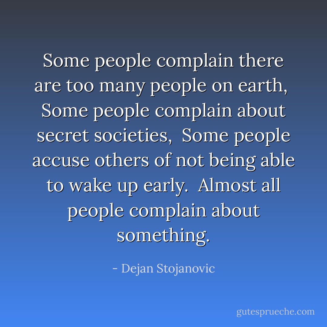 Some people complain there are too many people on earth, <br />Some people complain about secret societies, <br />Some people accuse others of not being able to wake up early. <br />Almost all people complain about something. - Dejan Stojanovic
