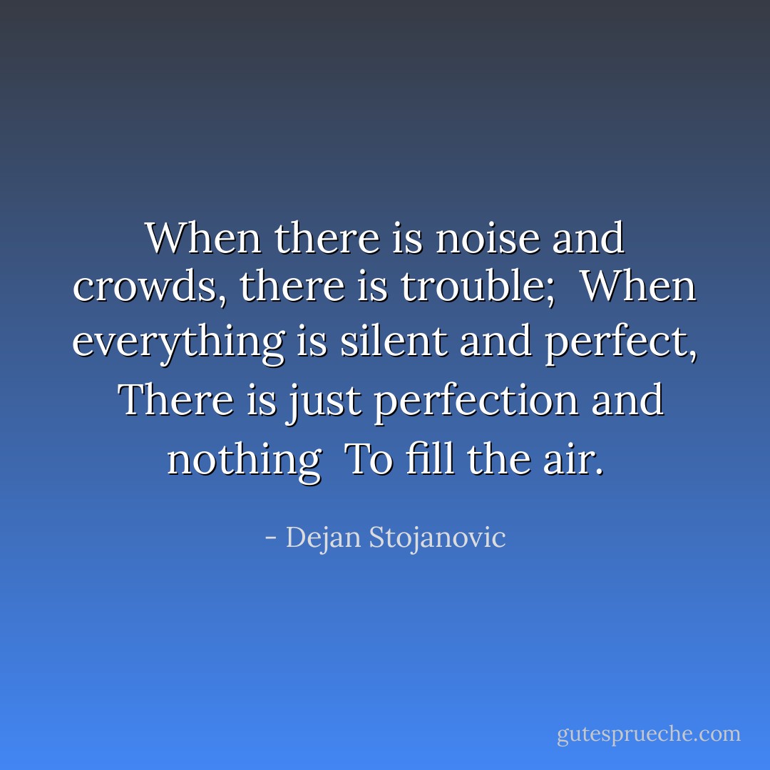 When there is noise and crowds, there is trouble; <br />When everything is silent and perfect, <br />There is just perfection and nothing <br />To fill the air. - Dejan Stojanovic