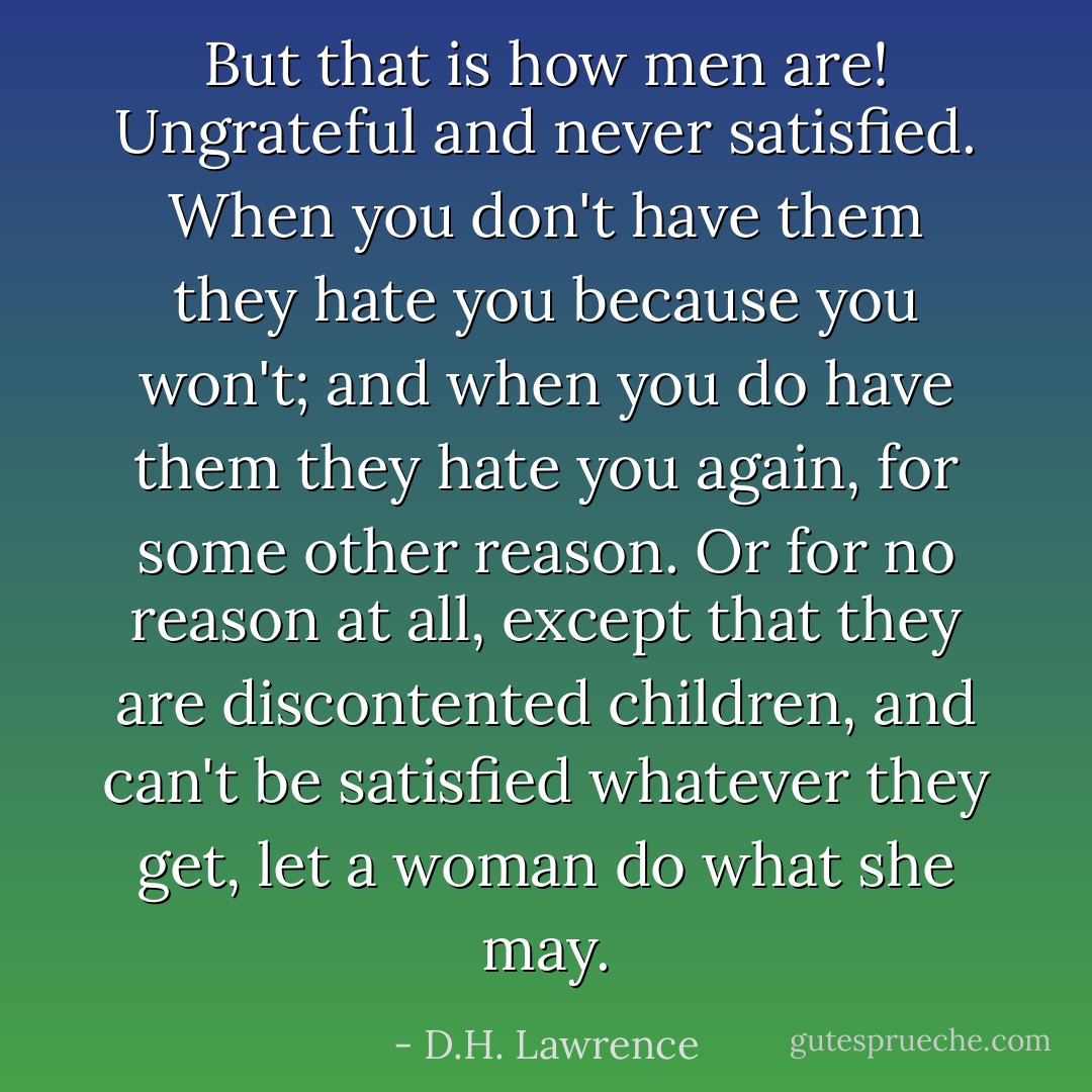 But that is how men are! Ungrateful and never satisfied. When you don't have them they hate you because you won't; and when you do have them they hate you again, for some other reason. Or for no reason at all, except that they are discontented children, and can't be satisfied whatever they get, let a woman do what she may. - D.H. Lawrence