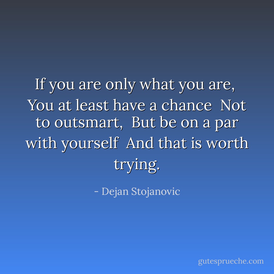 If you are only what you are, <br />You at least have a chance <br />Not to outsmart, <br />But be on a par with yourself <br />And that is worth trying. - Dejan Stojanovic