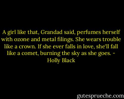 A girl like that, Grandad said, perfumes herself with ozone and metal filings. She wears trouble like a crown. If she ever falls in love, she'll fall like a comet, burning the sky as she goes. - Holly Black