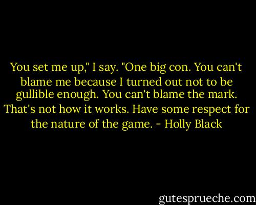 You set me up," I say. "One big con. You can't blame me because I turned out not to be gullible enough. You can't blame the mark. That's not how it works. Have some respect for the nature of the game. - Holly Black