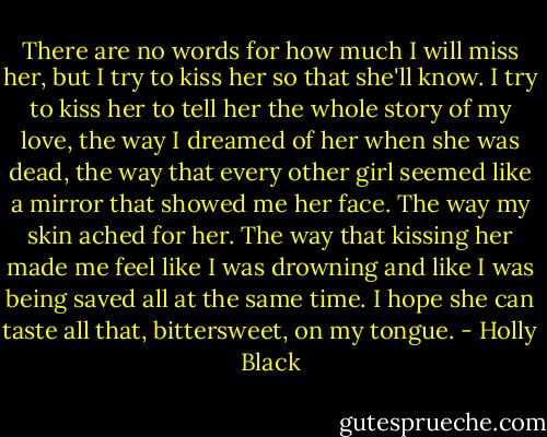 There are no words for how much I will miss her, but I try to kiss her so that she'll know. I try to kiss her to tell her the whole story of my love, the way I dreamed of her when she was dead, the way that every other girl seemed like a mirror that showed me her face. The way my skin ached for her. The way that kissing her made me feel like I was drowning and like I was being saved all at the same time. I hope she can taste all that, bittersweet, on my tongue. - Holly Black