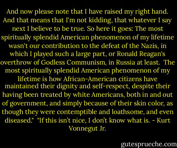 And now please note that I have raised my right hand. And that means that I'm not kidding, that whatever I say next I believe to be true. So here it goes: The most spiritually splendid American phenomenon of my lifetime wasn't our contribution to the defeat of the Nazis, in which I played such a large part, or Ronald Reagan's overthrow of Godless Communism, in Russia at least.<br /><br />The most spiritually splendid American phenomenon of my lifetime is how African-American citizens have maintained their dignity and self-respect, despite their having been treated by white Americans, both in and out of government, and simply because of their skin color, as though they were contemptible and loathsome, and even diseased."<br /><br />"If this isn’t nice, I don’t know what is. - Kurt Vonnegut Jr.