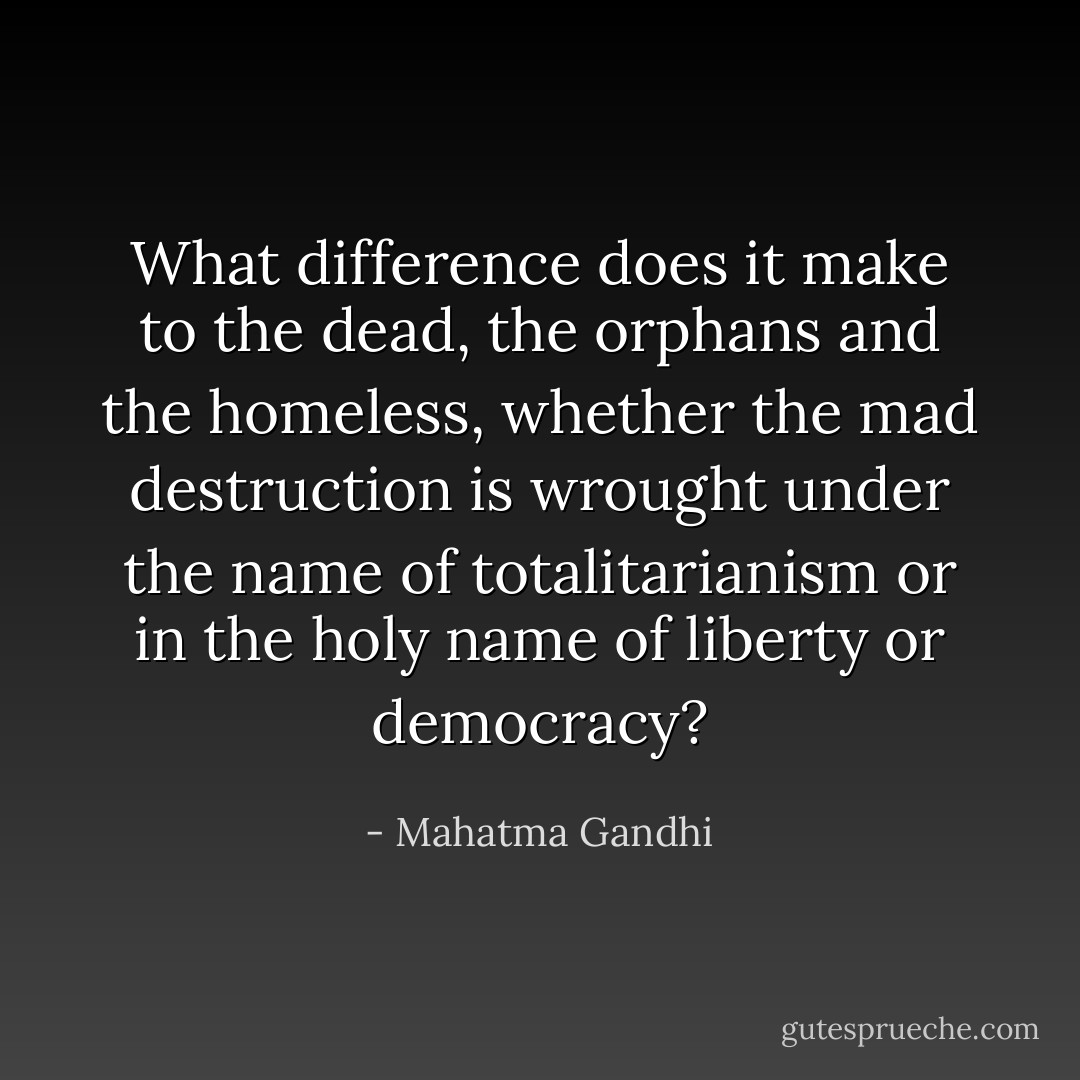 What difference does it make to the dead, the orphans and the homeless, whether the mad destruction is wrought under the name of totalitarianism or in the holy name of liberty or democracy? - Mahatma Gandhi
