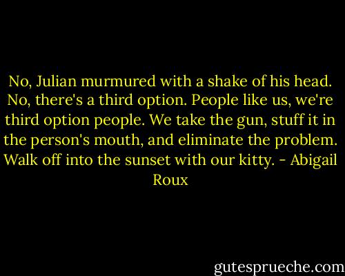 No, Julian murmured with a shake of his head. No, there's a third option. People like us, we're third option people. We take the gun, stuff it in the person's mouth, and eliminate the problem. Walk off into the sunset with our kitty. - Abigail Roux