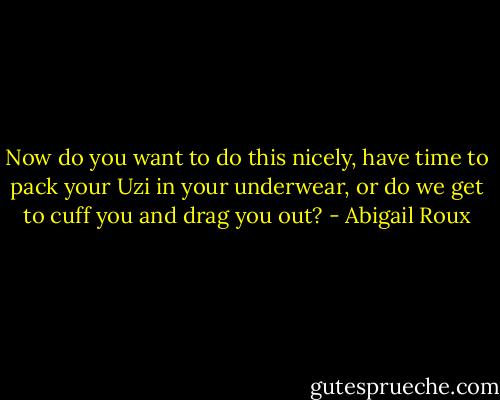 Now do you want to do this nicely, have time to pack your Uzi in your underwear, or do we get to cuff you and drag you out? - Abigail Roux