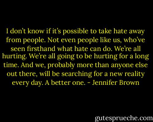 I don’t know if it’s possible to take hate away from people. Not even people like us, who’ve seen firsthand what hate can do. We’re all hurting. We’re all going to be hurting for a long time. And we, probably more than anyone else out there, will be searching for a new reality every day. A better one. - Jennifer Brown